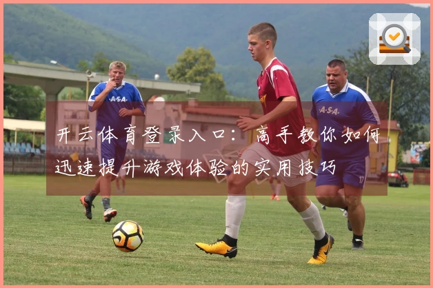 开云体育登录入口：高手教你如何迅速提升游戏体验的实用技巧