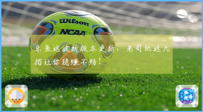 乐鱼这波新版本更新，老司机这几招让你稳赚不赔！